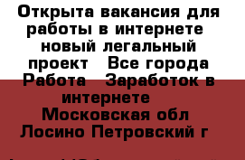 Открыта вакансия для работы в интернете, новый легальный проект - Все города Работа » Заработок в интернете   . Московская обл.,Лосино-Петровский г.
